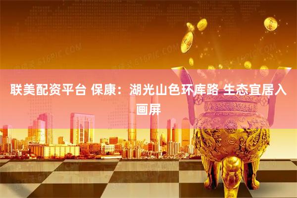 联美配资平台 保康：湖光山色环库路 生态宜居入画屏