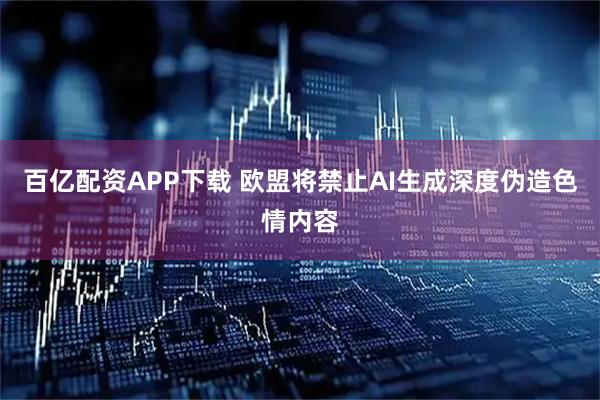 百亿配资APP下载 欧盟将禁止AI生成深度伪造色情内容