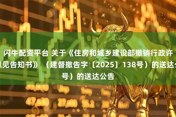闪牛配资平台 关于《住房和城乡建设部撤销行政许可意见告知书》 （建督撤告字〔2025〕138号）的送达公告