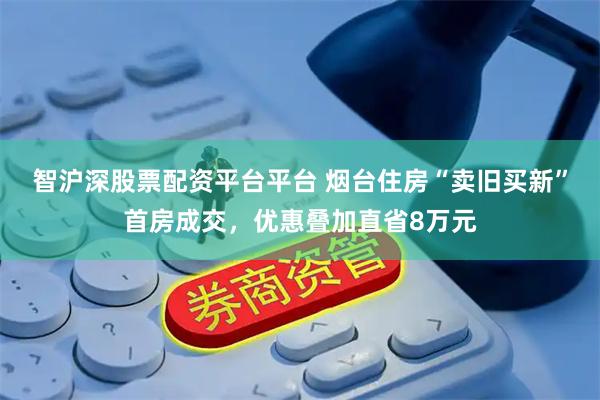 智沪深股票配资平台平台 烟台住房“卖旧买新”首房成交，优惠叠加直省8万元